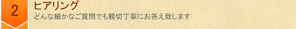 2 ヒアリング　どんな細かなご質問でも親切丁寧にお答え致します